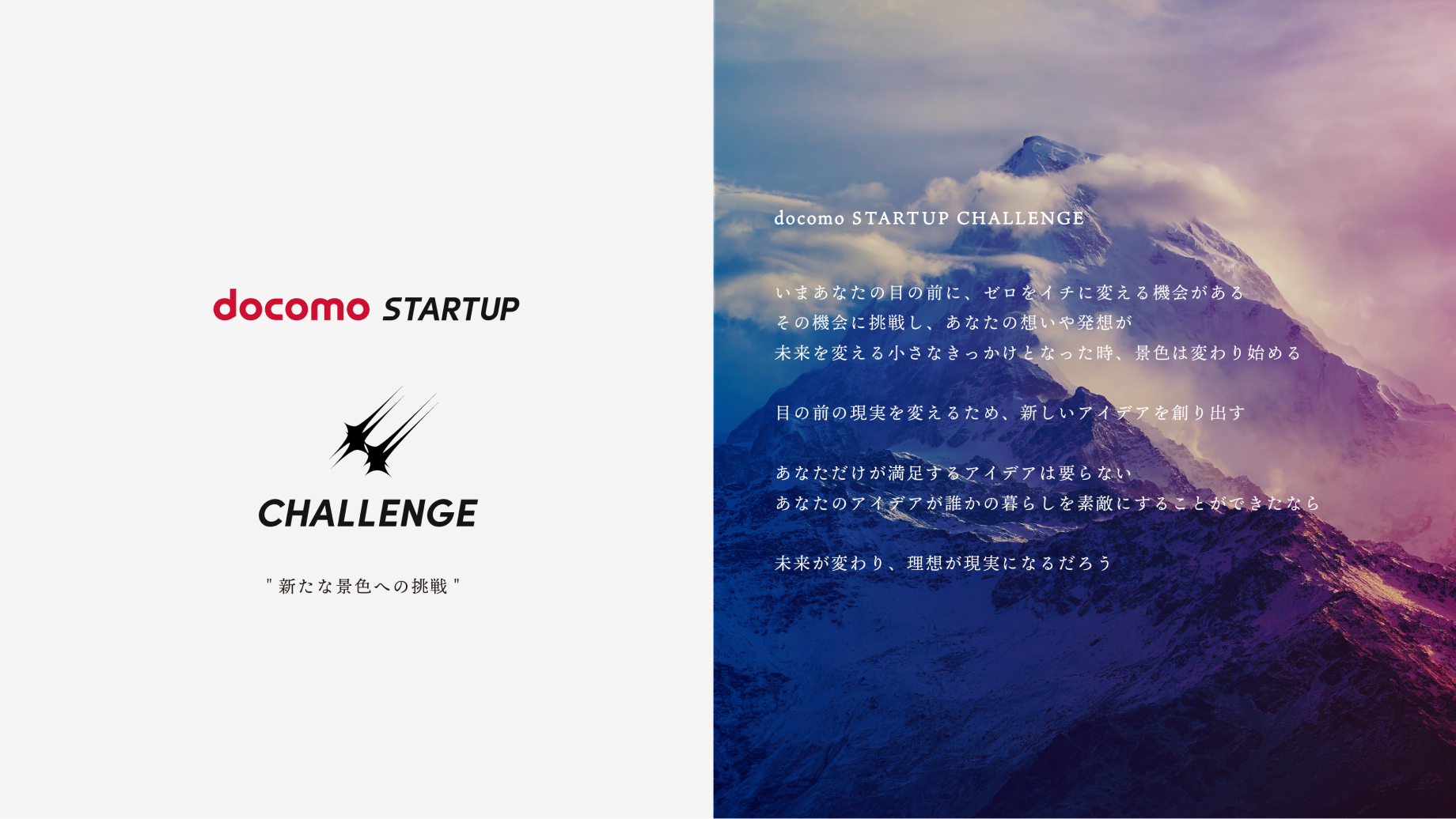 docomo STARTUP CHALLENGE いまあなたの目の前に、ゼロをイチに変える機会がある その機会に挑戦し、あなたの想いや発想が未来を変える小さなきっかけとなった時、景色は変わり始める 目の前の現実を変えるため、新しいアイデアを創り出す あなただけが満足するアイデアは要らない あなたのアイデアが誰かの暮らしを素敵にすることができたなら 未来が変わり、理想が現実になるだろう